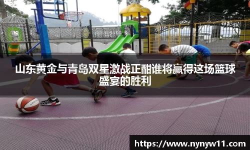 山东黄金与青岛双星激战正酣谁将赢得这场篮球盛宴的胜利