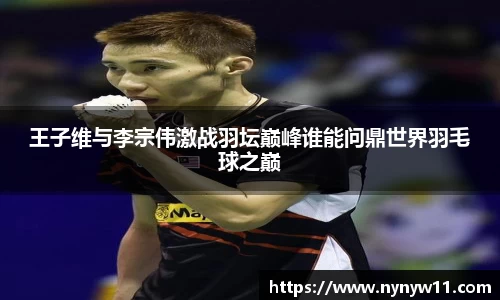 王子维与李宗伟激战羽坛巅峰谁能问鼎世界羽毛球之巅