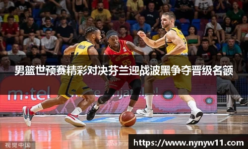 男篮世预赛精彩对决芬兰迎战波黑争夺晋级名额