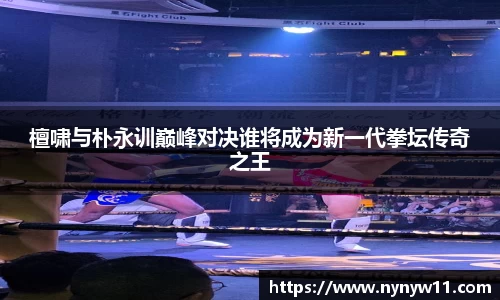 檀啸与朴永训巅峰对决谁将成为新一代拳坛传奇之王
