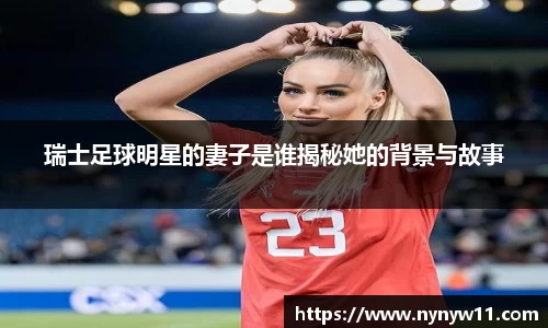 瑞士足球明星的妻子是谁揭秘她的背景与故事