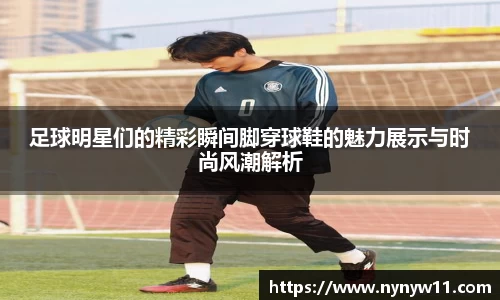 足球明星们的精彩瞬间脚穿球鞋的魅力展示与时尚风潮解析